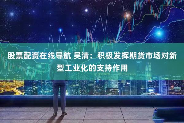 股票配资在线导航 吴清：积极发挥期货市场对新型工业化的支持作用