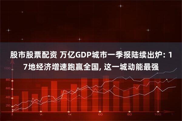 股市股票配资 万亿GDP城市一季报陆续出炉: 17地经济增速跑赢全国, 这一城动能最强