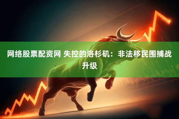网络股票配资网 失控的洛杉矶：非法移民围捕战升级