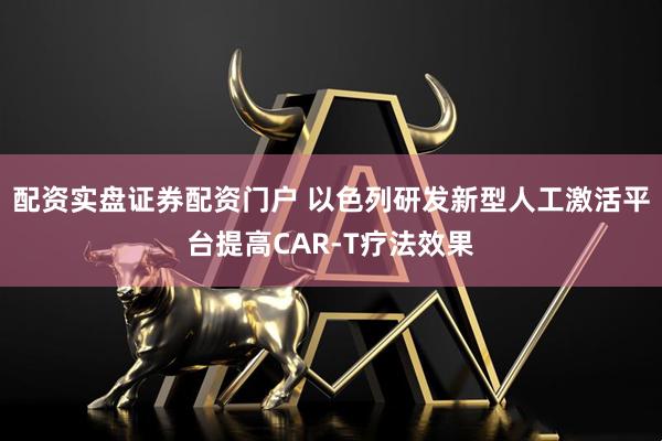 配资实盘证券配资门户 以色列研发新型人工激活平台提高CAR-T疗法效果