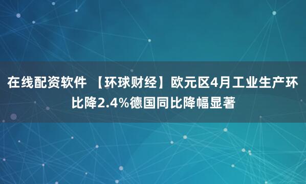 在线配资软件 【环球财经】欧元区4月工业生产环比降2.4%德国同比降幅显著