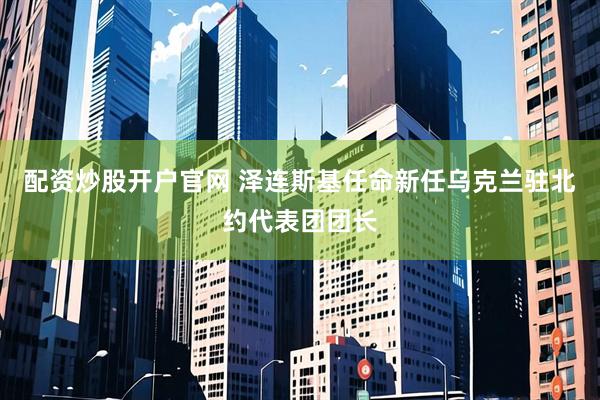 配资炒股开户官网 泽连斯基任命新任乌克兰驻北约代表团团长