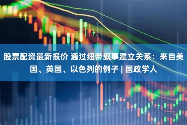 股票配资最新报价 通过纽带叙事建立关系：来自美国、英国、以色列的例子 | 国政学人