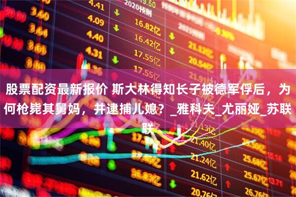股票配资最新报价 斯大林得知长子被德军俘后，为何枪毙其舅妈，并逮捕儿媳？_雅科夫_尤丽娅_苏联