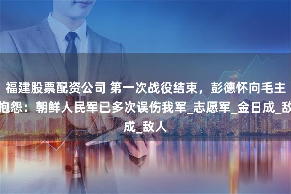 福建股票配资公司 第一次战役结束，彭德怀向毛主席抱怨：朝鲜人民军已多次误伤我军_志愿军_金日成_敌人