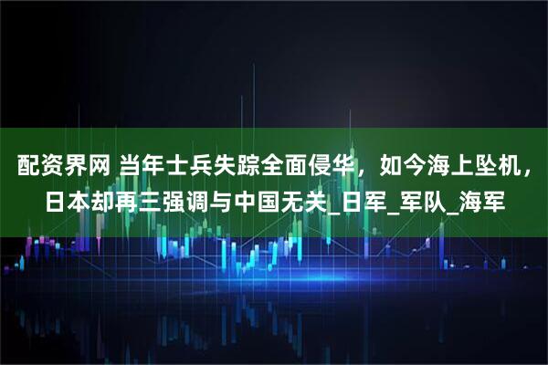 配资界网 当年士兵失踪全面侵华，如今海上坠机，日本却再三强调与中国无关_日军_军队_海军