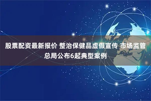 股票配资最新报价 整治保健品虚假宣传 市场监管总局公布6起典型案例