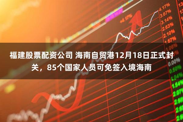 福建股票配资公司 海南自贸港12月18日正式封关，85个国家人员可免签入境海南