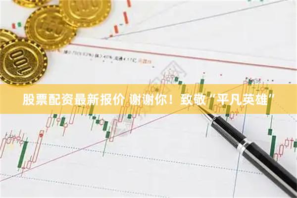 股票配资最新报价 谢谢你！致敬“平凡英雄”