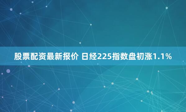股票配资最新报价 日经225指数盘初涨1.1%