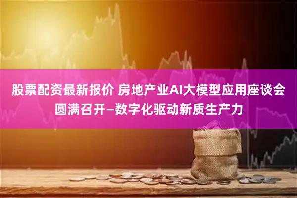 股票配资最新报价 房地产业AI大模型应用座谈会圆满召开—数字化驱动新质生产力