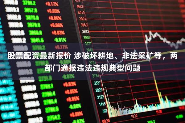 股票配资最新报价 涉破坏耕地、非法采矿等，两部门通报违法违规典型问题