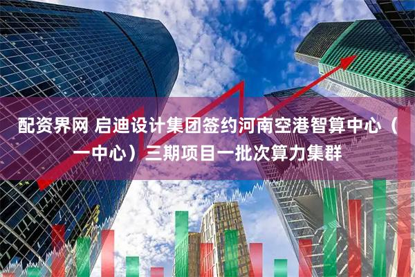 配资界网 启迪设计集团签约河南空港智算中心（一中心）三期项目一批次算力集群