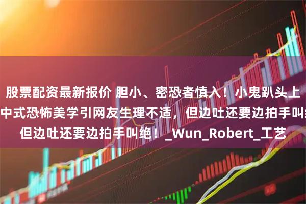 股票配资最新报价 胆小、密恐者慎入！小鬼趴头上，血掌印布满全身，中式恐怖美学引网友生理不适，但边吐还要边拍手叫绝！_Wun_Robert_工艺