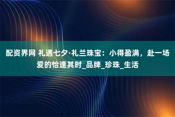 配资界网 礼遇七夕·礼兰珠宝：小得盈满，赴一场爱的恰逢其时_品牌_珍珠_生活