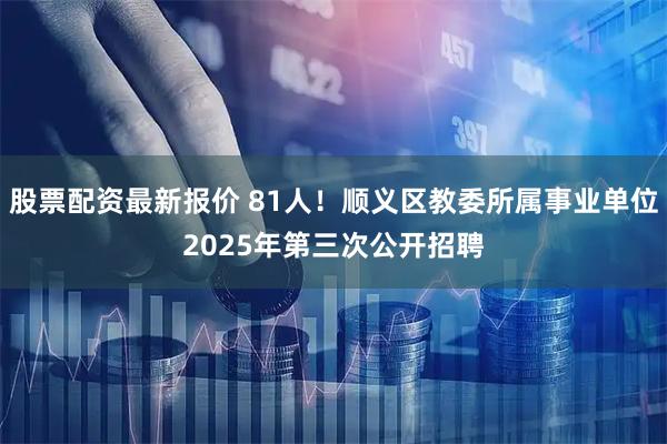 股票配资最新报价 81人！顺义区教委所属事业单位2025年第三次公开招聘