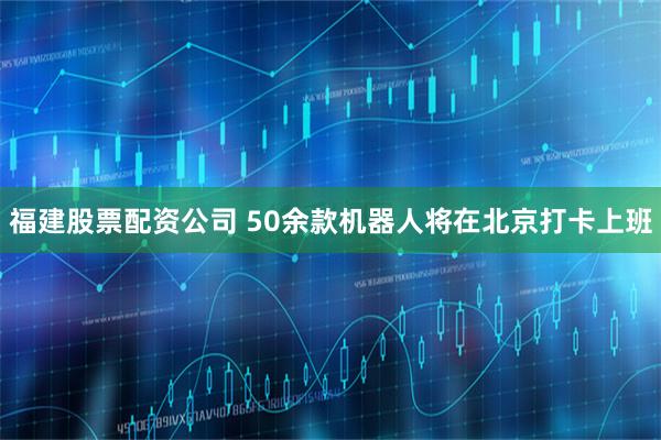 福建股票配资公司 50余款机器人将在北京打卡上班