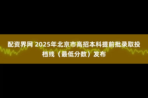 配资界网 2025年北京市高招本科提前批录取投档线（最低分数）发布