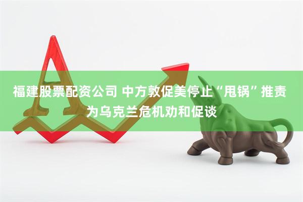 福建股票配资公司 中方敦促美停止“甩锅”推责 为乌克兰危机劝和促谈