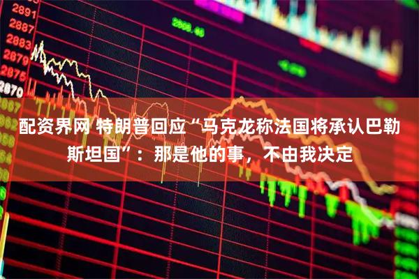 配资界网 特朗普回应“马克龙称法国将承认巴勒斯坦国”：那是他的事，不由我决定
