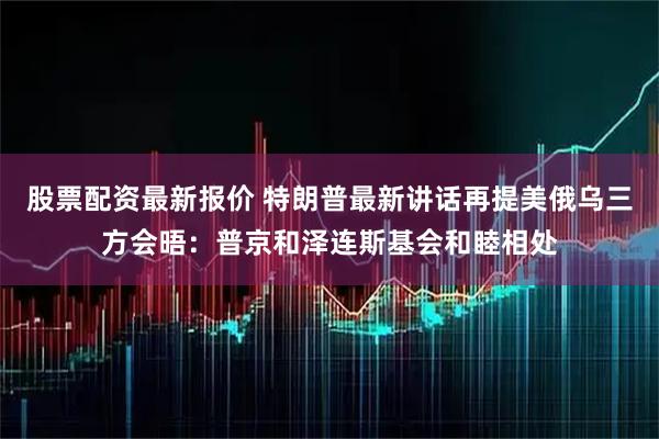 股票配资最新报价 特朗普最新讲话再提美俄乌三方会晤：普京和泽连斯基会和睦相处