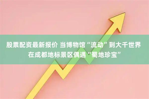 股票配资最新报价 当博物馆“流动”到大千世界 在成都地标景区偶遇“蜀地珍宝”