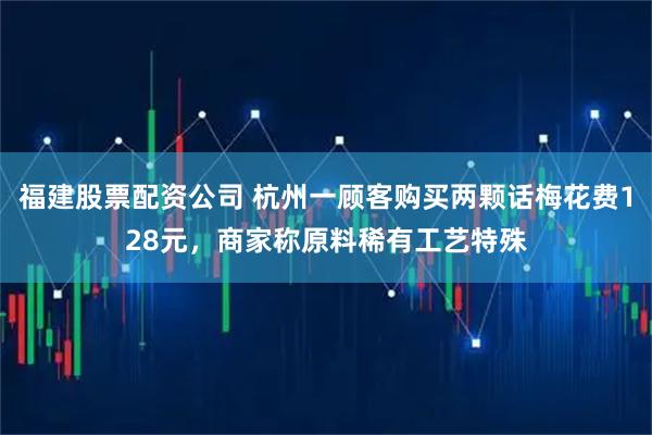 福建股票配资公司 杭州一顾客购买两颗话梅花费128元，商家称原料稀有工艺特殊